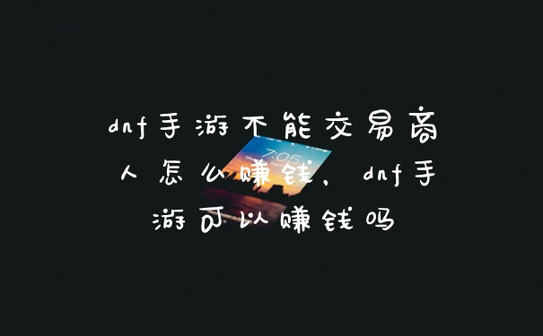 dnf手游不能交易商人怎么赚钱，dnf手游可以赚钱吗