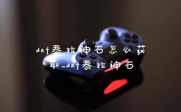 dnf泰拉神石怎么获取_dnf泰拉神石