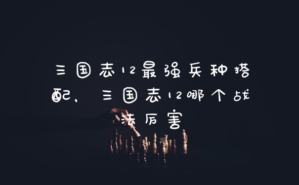 三国志12最强兵种搭配，三国志12哪个战法厉害