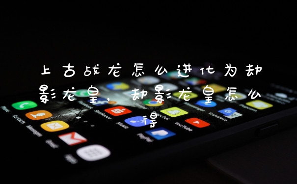 上古战龙怎么进化为劫影龙皇，劫影龙皇怎么得