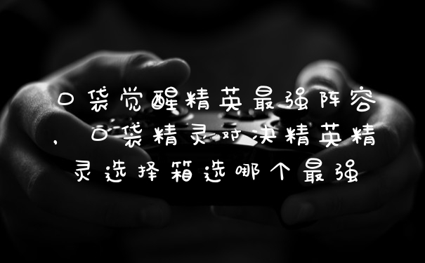 口袋觉醒精英最强阵容，口袋精灵对决精英精灵选择箱选哪个最强