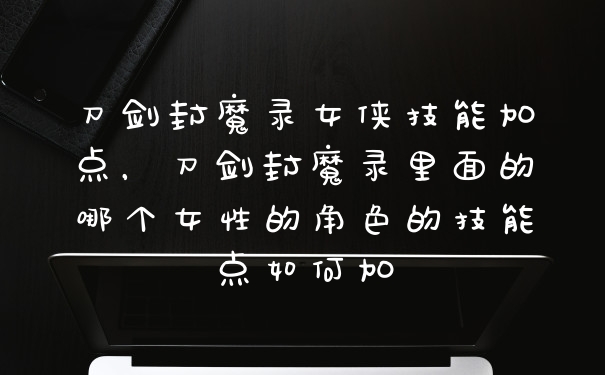 刀剑封魔录女侠技能加点,刀剑封魔录里面的哪个女性的角色的技能点如何加