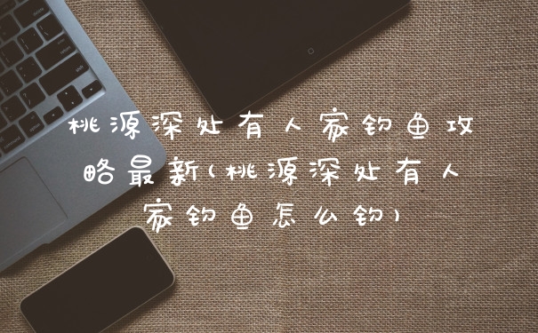 桃源深处有人家钓鱼攻略最新(桃源深处有人家钓鱼怎么钓)