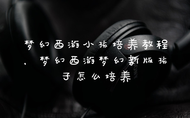 梦幻西游小孩培养教程，梦幻西游梦幻新版孩子怎么培养