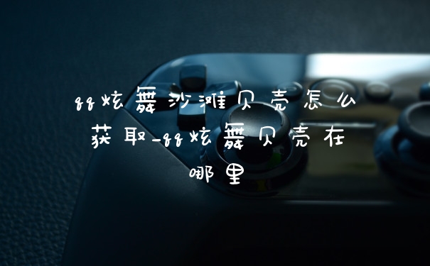 qq炫舞沙滩贝壳怎么获取_qq炫舞贝壳在哪里