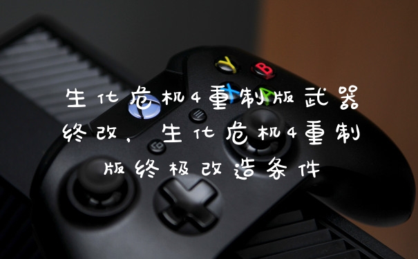 生化危机4重制版武器终改，生化危机4重制版终极改造条件