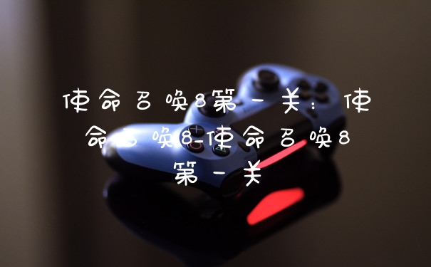 使命召唤8第一关:使命召唤8_使命召唤8第一关