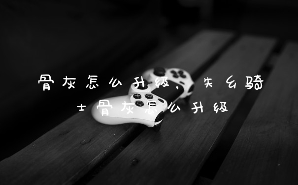 骨灰怎么升级，失乡骑士骨灰怎么升级