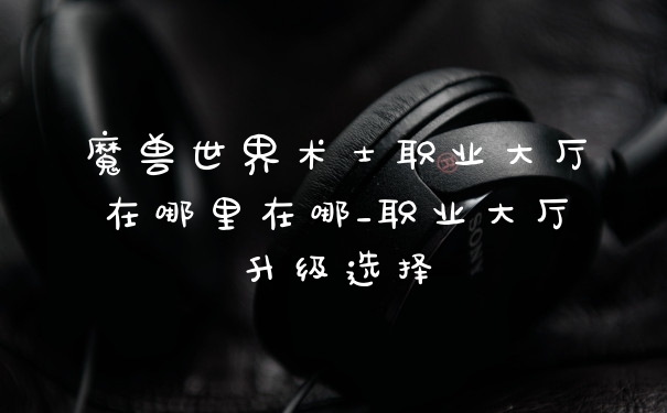 魔兽世界术士职业大厅在哪里在哪_职业大厅升级选择