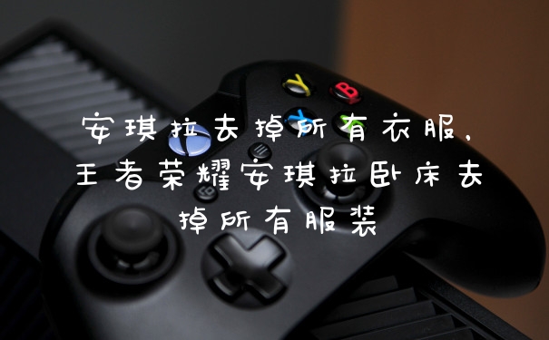 安琪拉去掉所有衣服，王者荣耀安琪拉卧床去掉所有服装