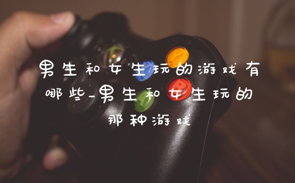 男生和女生玩的游戏有哪些_男生和女生玩的那种游戏