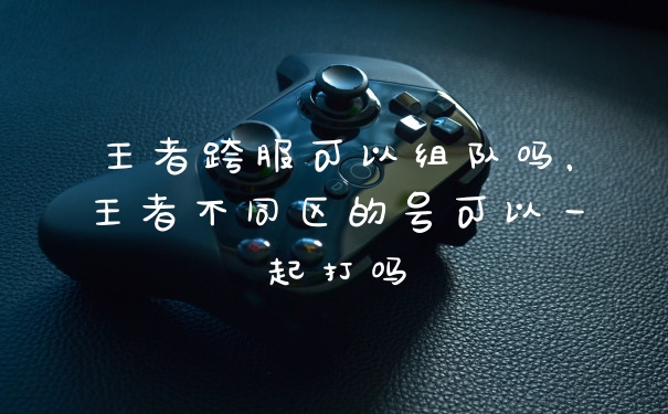 王者跨服可以组队吗，王者不同区的号可以一起打吗