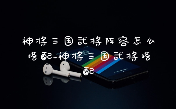神将三国武将阵容怎么搭配_神将三国武将搭配