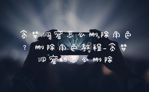 贪婪洞窟怎么删除角色?删除角色教程_贪婪洞窟h5怎么删除