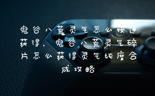 鬼谷八荒灵气怎么快速获得，鬼谷八荒灵气碎片怎么获得灵气纯度合成攻略