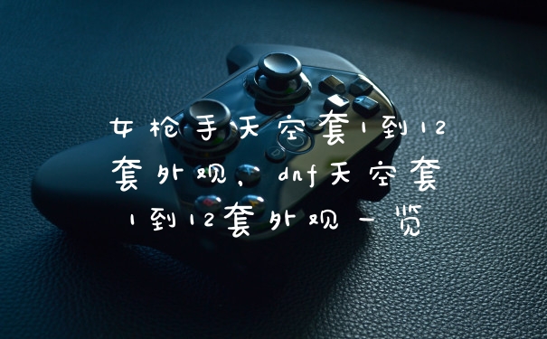 女枪手天空套1到12套外观,dnf天空套1到12套外观一览