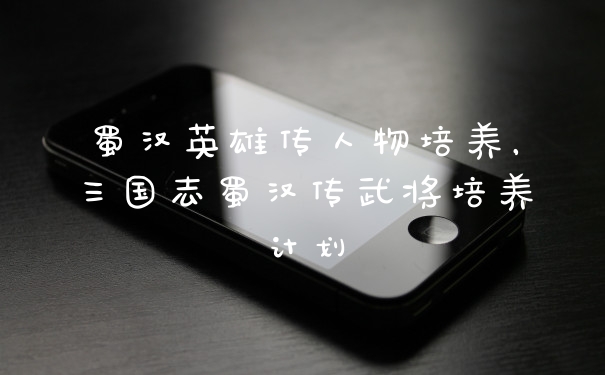 蜀汉英雄传人物培养，三国志蜀汉传武将培养计划
