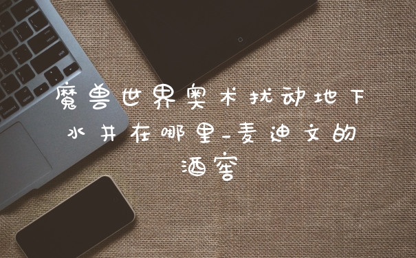 魔兽世界奥术扰动地下水井在哪里_麦迪文的酒窖
