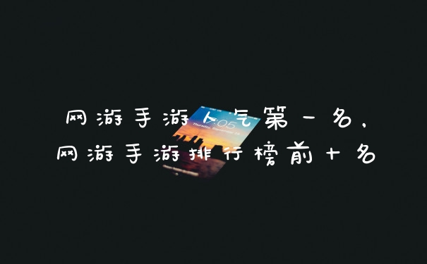 网游手游人气第一名,网游手游排行榜前十名