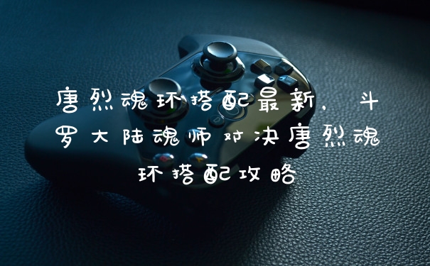 唐烈魂环搭配最新，斗罗大陆魂师对决唐烈魂环搭配攻略