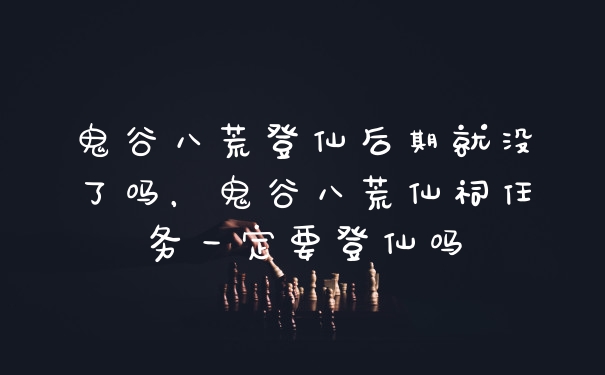 鬼谷八荒登仙后期就没了吗，鬼谷八荒仙祠任务一定要登仙吗