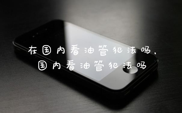 在国内看油管犯法吗，国内看油管犯法吗