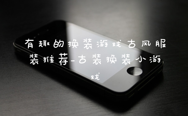 有趣的换装游戏古风服装推荐_古装换装小游戏