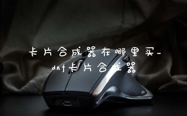 卡片合成器在哪里买_dnf卡片合成器
