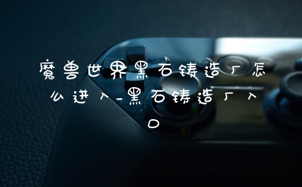 魔兽世界黑石铸造厂怎么进入_黑石铸造厂入口