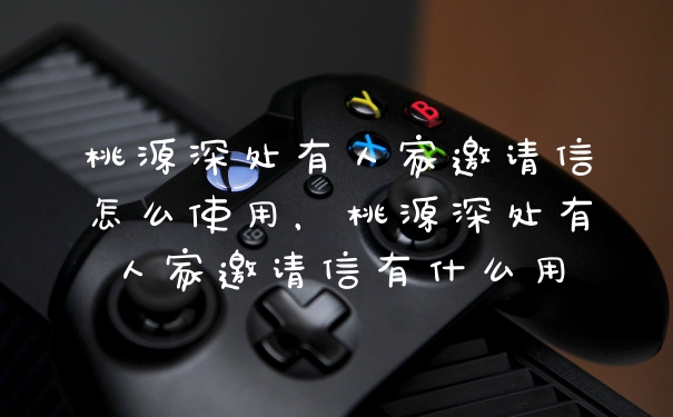 桃源深处有人家邀请信怎么使用,桃源深处有人家邀请信有什么用