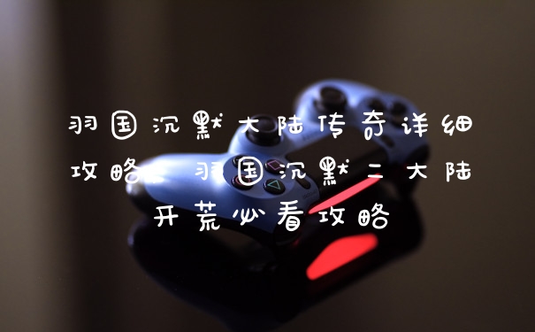 羽国沉默大陆传奇详细攻略,羽国沉默二大陆开荒必看攻略