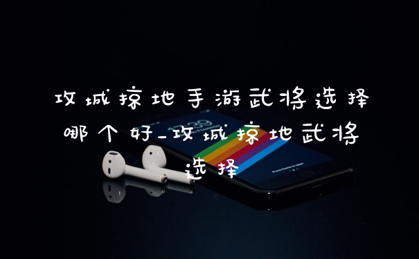 攻城掠地手游武将选择哪个好_攻城掠地武将选择
