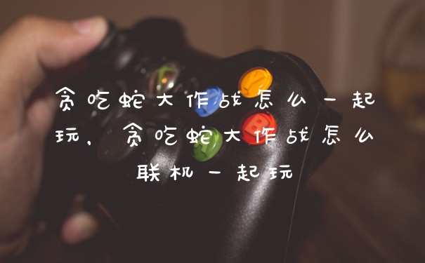贪吃蛇大作战怎么一起玩,贪吃蛇大作战怎么联机一起玩