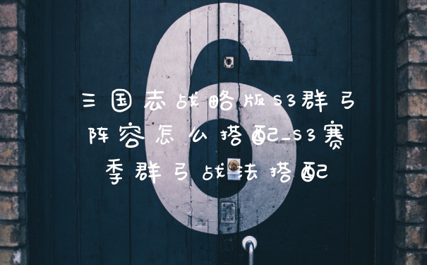 三国志战略版S3群弓阵容怎么搭配_S3赛季群弓战法搭配