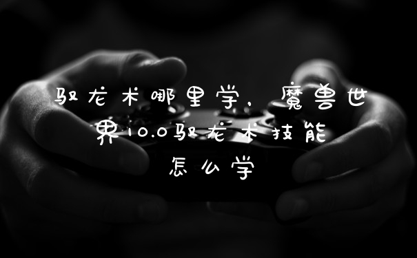 驭龙术哪里学,魔兽世界10.0驭龙术技能怎么学