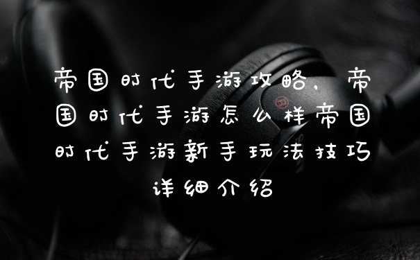 帝国时代手游攻略,帝国时代手游怎么样帝国时代手游新手玩法技巧详细介绍