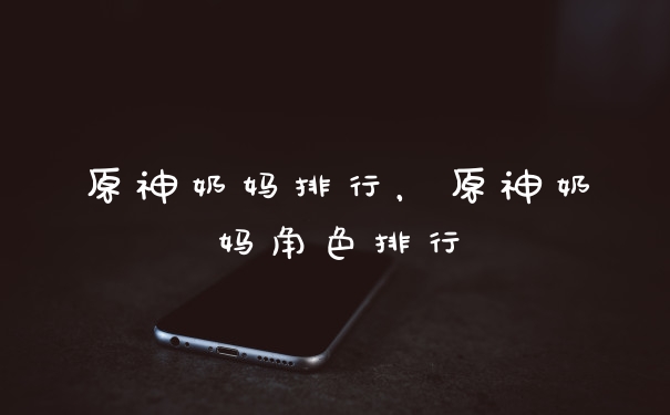 原神奶妈排行,原神奶妈角色排行