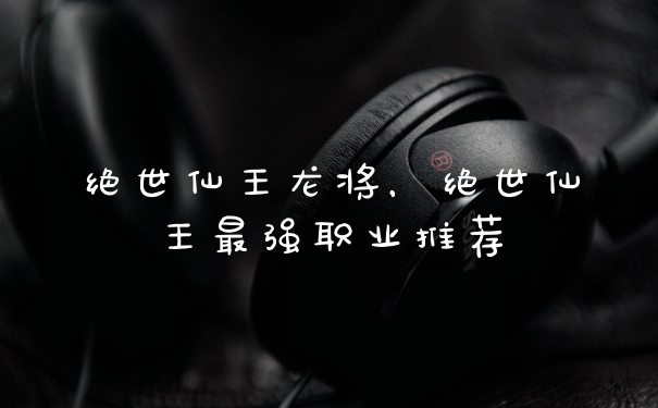 绝世仙王龙将，绝世仙王最强职业推荐