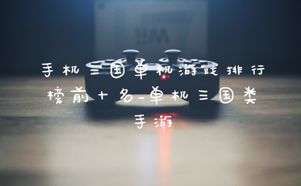 手机三国单机游戏排行榜前十名_单机三国类手游