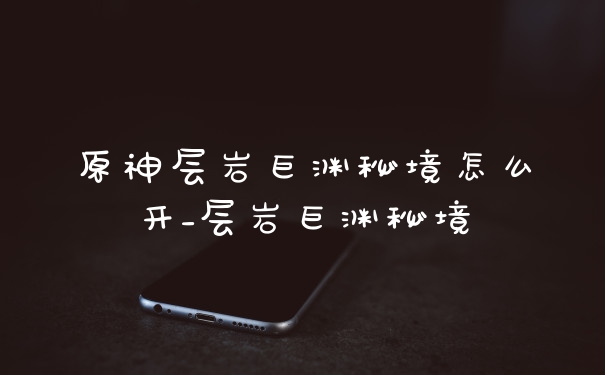 原神层岩巨渊秘境怎么开_层岩巨渊秘境