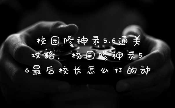 校园修神录5.6通关攻略,校园修神录5.6最后校长怎么打的动