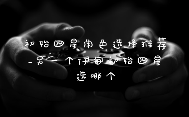 初始四星角色选择推荐_另一个伊甸初始四星选哪个