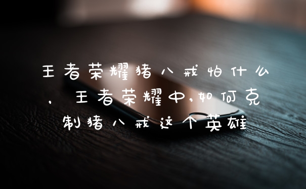 王者荣耀猪八戒怕什么,王者荣耀中,如何克制猪八戒这个英雄