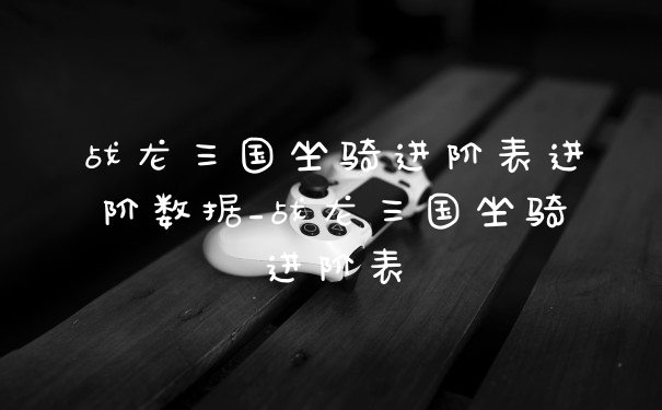 战龙三国坐骑进阶表进阶数据_战龙三国坐骑进阶表