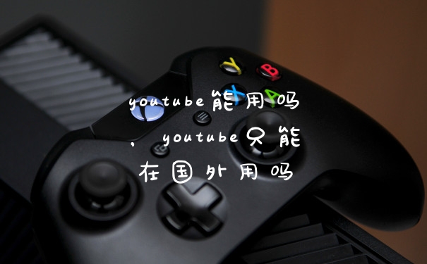 youtube能用吗,youtube只能在国外用吗