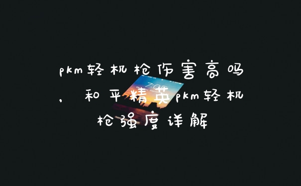 pkm轻机枪伤害高吗,和平精英pkm轻机枪强度详解