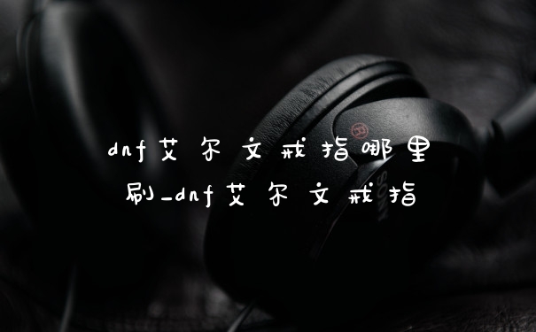 dnf艾尔文戒指哪里刷_dnf艾尔文戒指