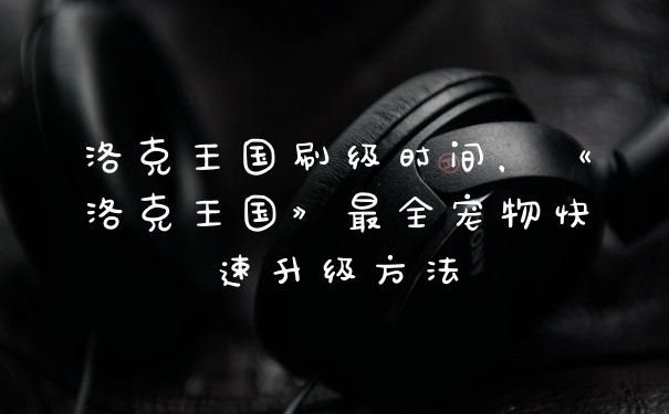 洛克王国刷级时间,《洛克王国》最全宠物快速升级方法