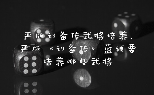 严版刘备传武将培养,严版《刘备传》蓝线要培养哪些武将