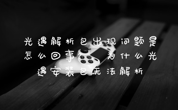 光遇解析包出现问题是怎么回事?,为什么光遇安装包无法解析